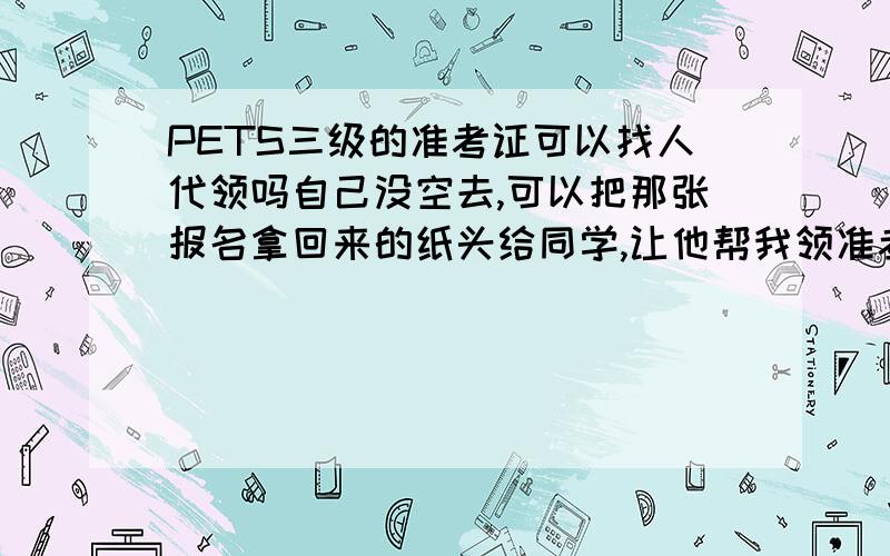 PETS三级的准考证可以找人代领吗自己没空去,可以把那张报名拿回来的纸头给同学,让他帮我领准考证吗?