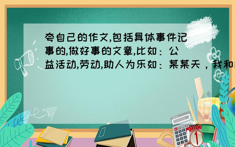 夸自己的作文,包括具体事件记事的,做好事的文章,比如：公益活动,劳动,助人为乐如：某某天，我和同学~去铲小广告,收获很大//学雷锋做好事//捐出自己的一份爱心~总之就是夸自己。