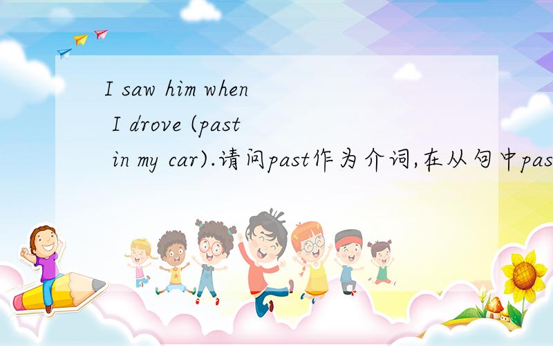 I saw him when I drove (past in my car).请问past作为介词,在从句中past和in my car是什么成分的呢?