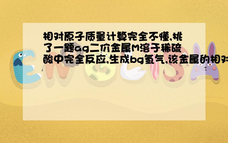 相对原子质量计算完全不懂,挑了一题ag二价金属M溶于稀硫酸中完全反应,生成bg氢气,该金属的相对原子质量