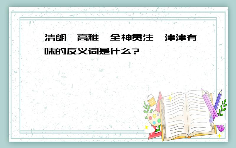 清朗、高雅、全神贯注、津津有味的反义词是什么?