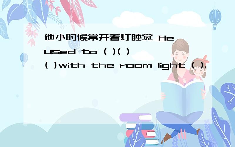 他小时候常开着灯睡觉 He used to ( )( )( )with the room light ( ).