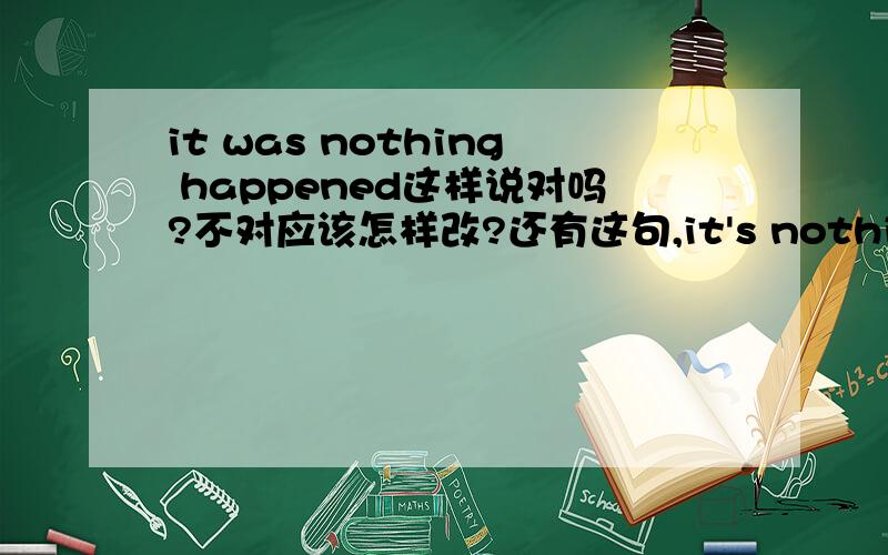 it was nothing happened这样说对吗?不对应该怎样改?还有这句,it's nothing gonna be happen这么说对吗是对自己或他人的一种安慰，“什么都没发生，什么都不会发生” 我只是想让这两句话对称一点