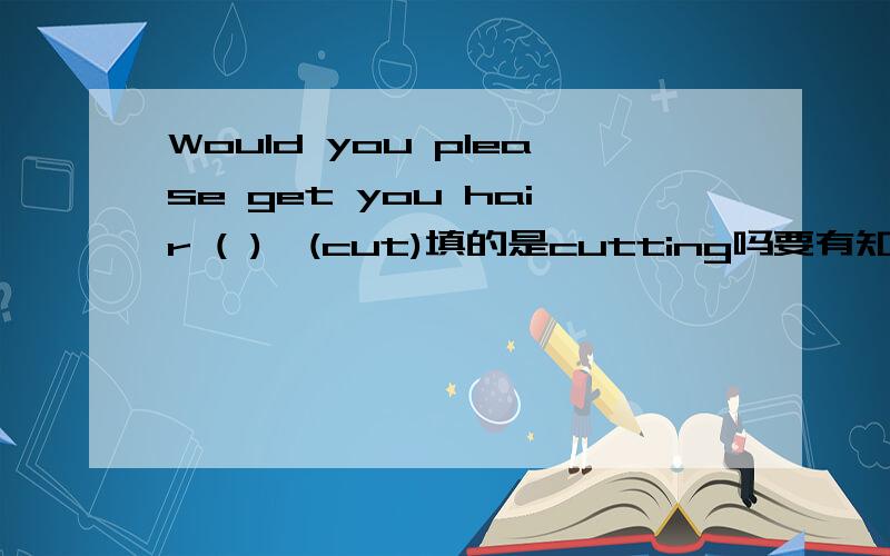 Would you please get you hair ( )　(cut)填的是cutting吗要有知识点