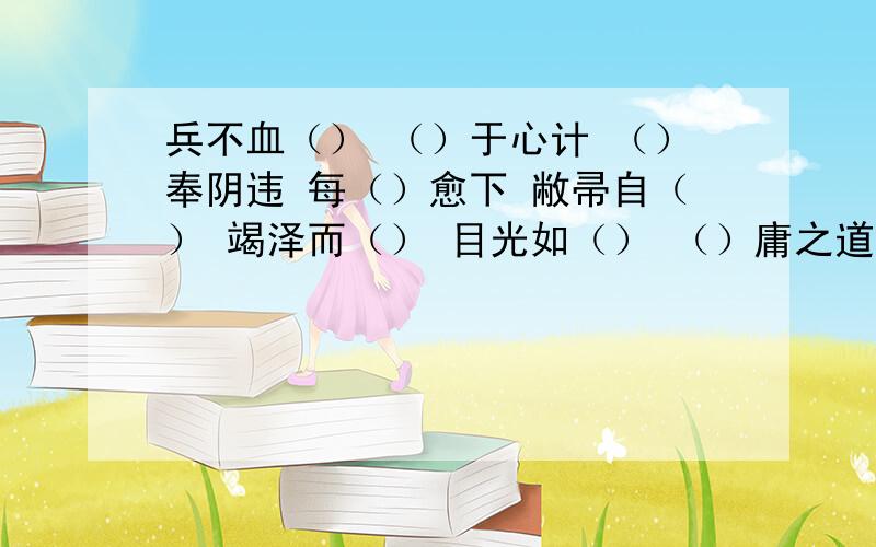 兵不血（） （）于心计 （）奉阴违 每（）愈下 敝帚自（） 竭泽而（） 目光如（） （）庸之道