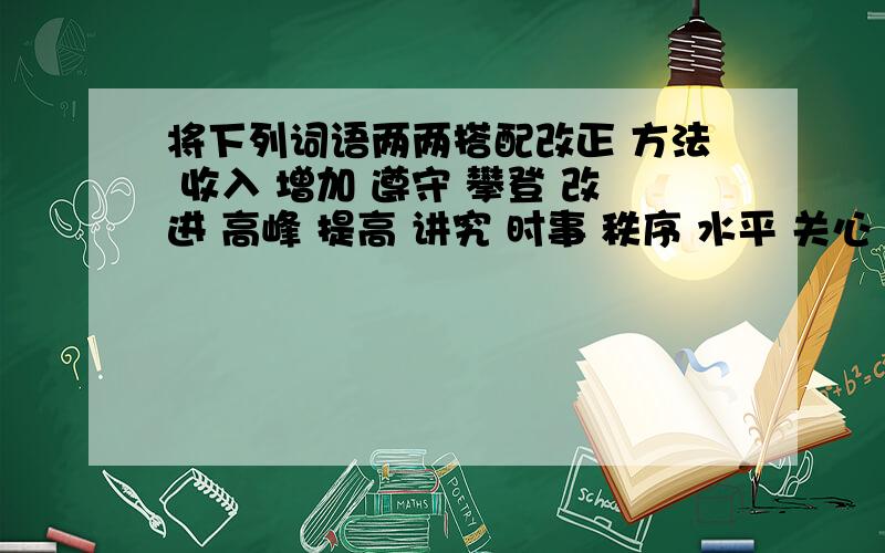 将下列词语两两搭配改正 方法 收入 增加 遵守 攀登 改进 高峰 提高 讲究 时事 秩序 水平 关心 缺点 卫生