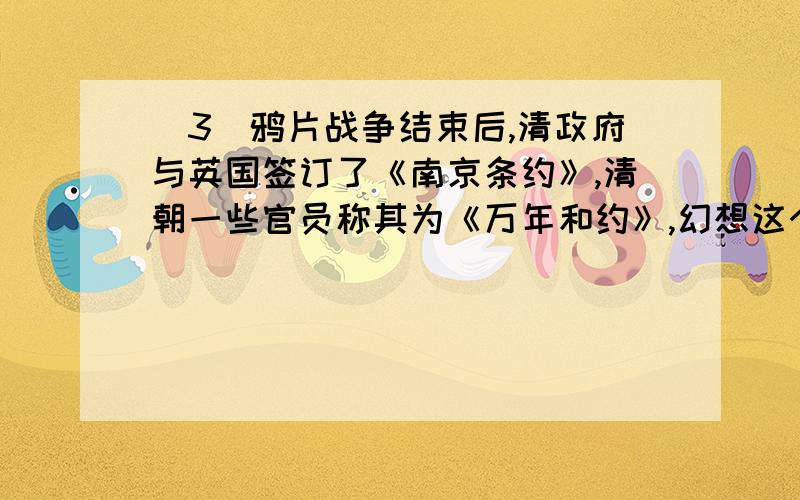 (3)鸦片战争结束后,清政府与英国签订了《南京条约》,清朝一些官员称其为《万年和约》,幻想这个和约可保