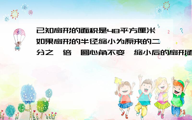 已知扇形的面积是48平方厘米如果扇形的半径缩小为原来的二分之一倍,圆心角不变,缩小后的扇形面积是?