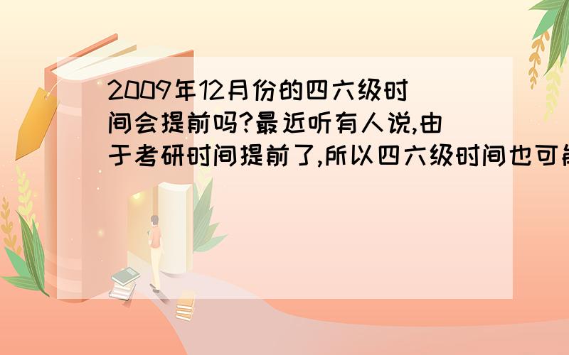 2009年12月份的四六级时间会提前吗?最近听有人说,由于考研时间提前了,所以四六级时间也可能提前（本来应该是12月19号）,我想问问?真的有这回事吗?要权威的回答~