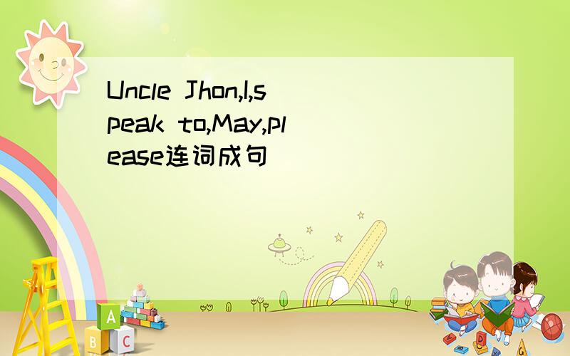 Uncle Jhon,I,speak to,May,please连词成句