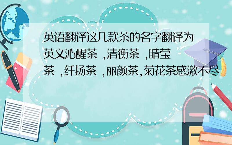 英语翻译这几款茶的名字翻译为英文沁醒茶 ,清衡茶 ,睛莹茶 ,纤扬茶 ,丽颜茶,菊花茶感激不尽