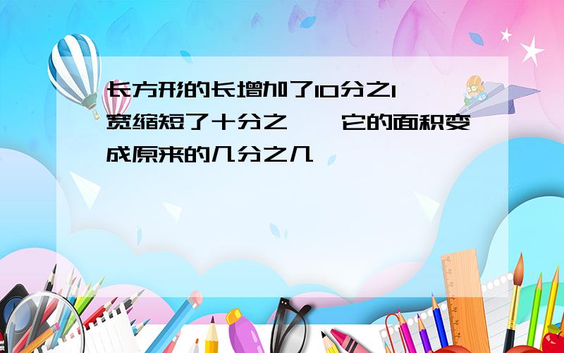 长方形的长增加了10分之1,宽缩短了十分之一,它的面积变成原来的几分之几