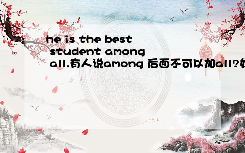 he is the best student among all.有人说among 后面不可以加all?如果among后面可以加all ,那可以直接加嘛?如he is the best student among all?