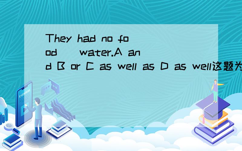 They had no food__water.A and B or C as well as D as well这题为什么要选or不可以是and吗?