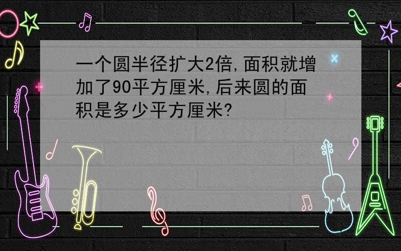 一个圆半径扩大2倍,面积就增加了90平方厘米,后来圆的面积是多少平方厘米?