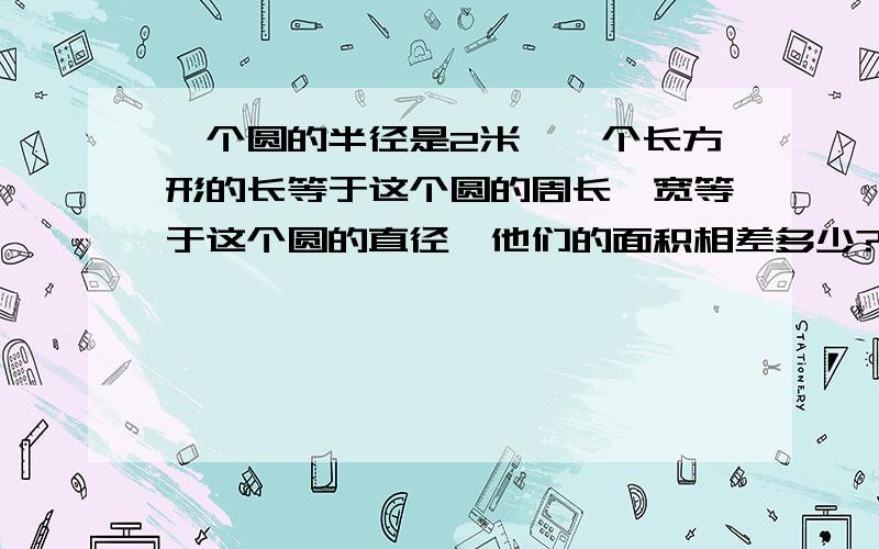 一个圆的半径是2米,一个长方形的长等于这个圆的周长,宽等于这个圆的直径,他们的面积相差多少?急用啊!