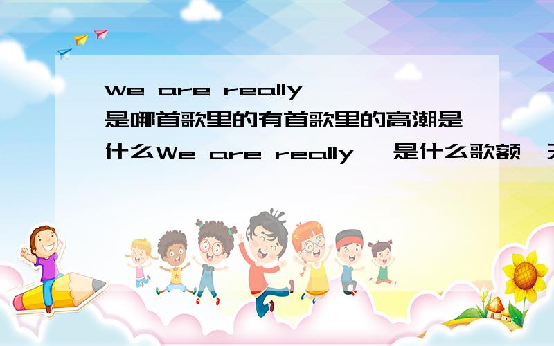 we are really 是哪首歌里的有首歌里的高潮是什么We are really ,是什么歌额,天天听我哥哥在We are really