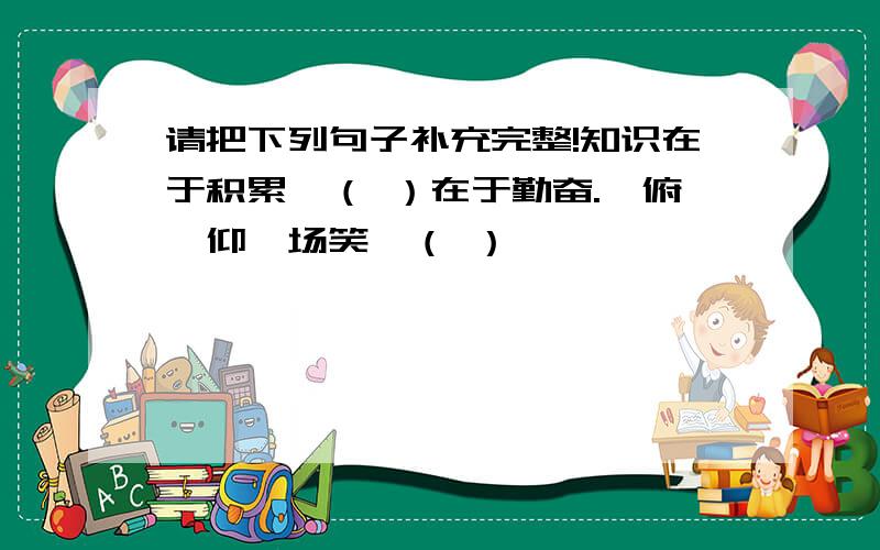 请把下列句子补充完整!知识在于积累,（ ）在于勤奋.一俯一仰一场笑,（ ）