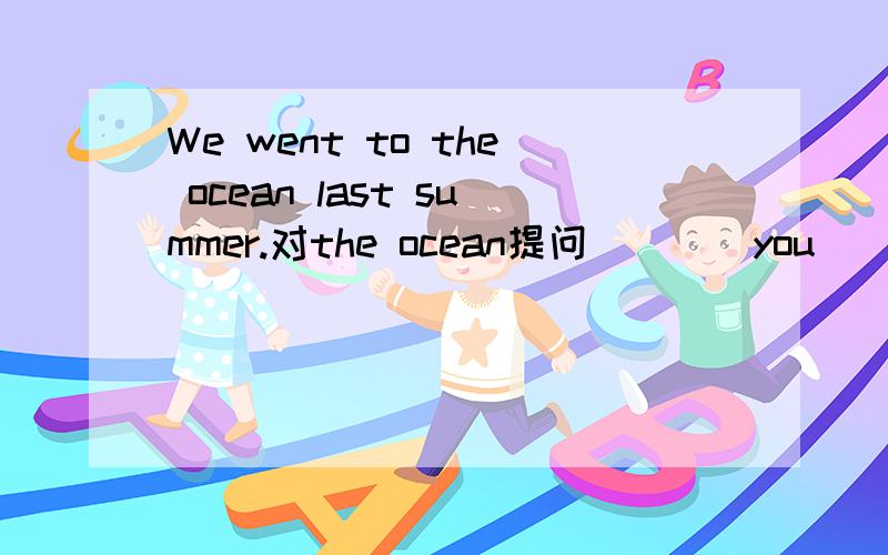 We went to the ocean last summer.对the ocean提问（）（）you（）last  summer?