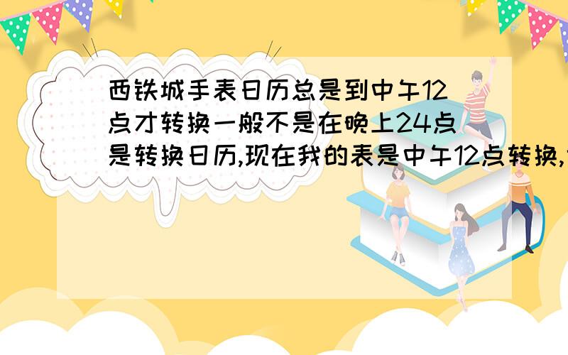 西铁城手表日历总是到中午12点才转换一般不是在晚上24点是转换日历,现在我的表是中午12点转换,也就是说慢了12小时,