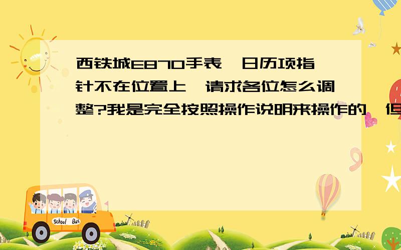 西铁城E870手表,日历项指针不在位置上,请求各位怎么调整?我是完全按照操作说明来操作的,但是发现在日历调整的时候指针就不在正确的位置上,后面的操作也就不对了.现在想请求给位大大们