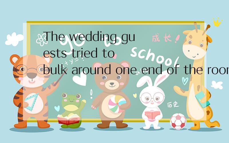 The wedding guests tried to bulk around one end of the room另外 bulk 我在字典上查的讲不通啊