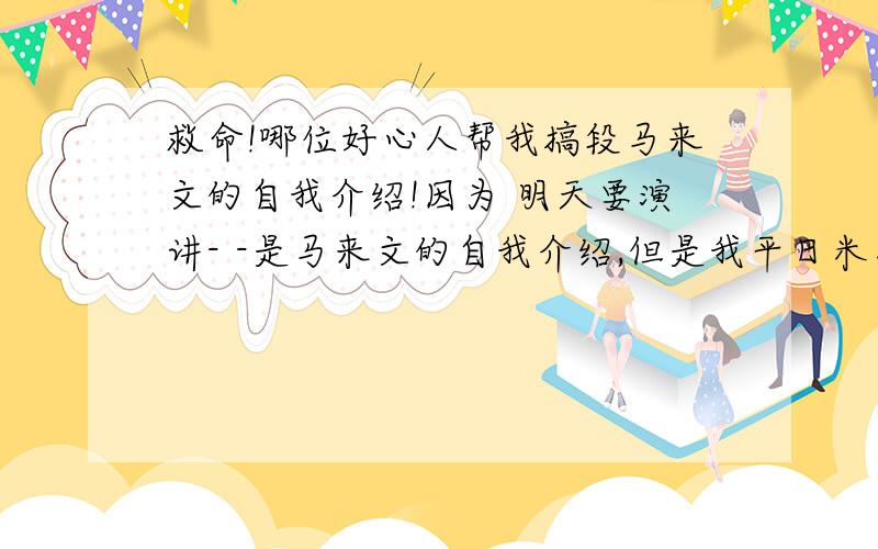 救命!哪位好心人帮我搞段马来文的自我介绍!因为 明天要演讲- -是马来文的自我介绍,但是我平日米怎么听的懂!希望有人可以帮忙下!想要：我叫...我几岁。我来自中国。我住在XXX。我每天上