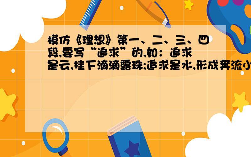 模仿《理想》第一、二、三、四段,要写“追求”的,如：追求是云,挂下滴滴露珠;追求是水,形成奔流小溪.今晚就要,求您们行行好,