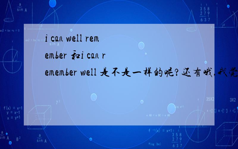 i can well remember 和i can remember well 是不是一样的呢?还有哦,我觉得高一老师上课讲的英语有点简单,一些单词,请问一些英语高手怎么在课上自学难度的,考试有不耽误,我一般就看那种文章,一看