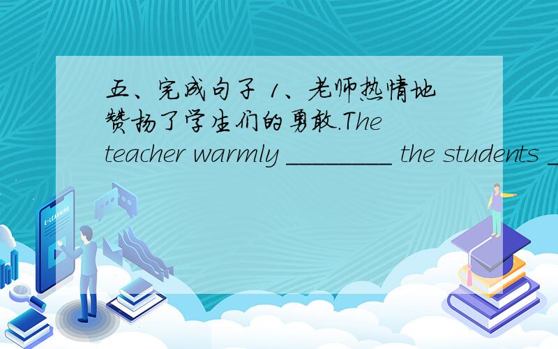 五、完成句子 1、老师热情地赞扬了学生们的勇敢.The teacher warmly ________ the students _________ t