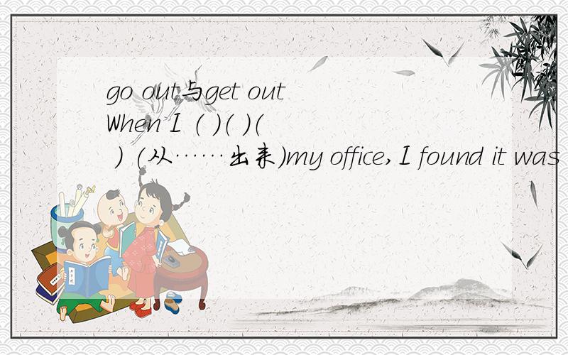 go out与get outWhen I （ ）（ ）（ ） (从……出来)my office,I found it was raining.三个空中填went out from还是got out from?为什么?
