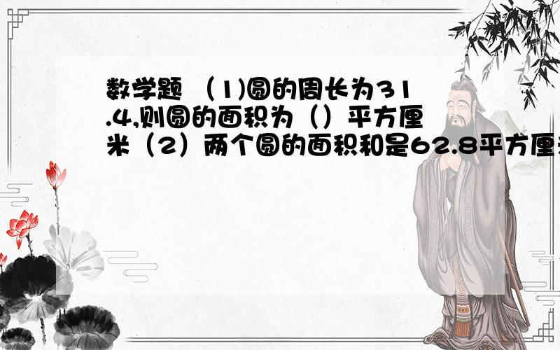 数学题 （1)圆的周长为31.4,则圆的面积为（）平方厘米（2）两个圆的面积和是62.8平方厘米,大圆的直径是小圆直径的4倍,则小圆的直径是（）厘米（3）半径是5的圆的弧长等于半径为2的圆的周