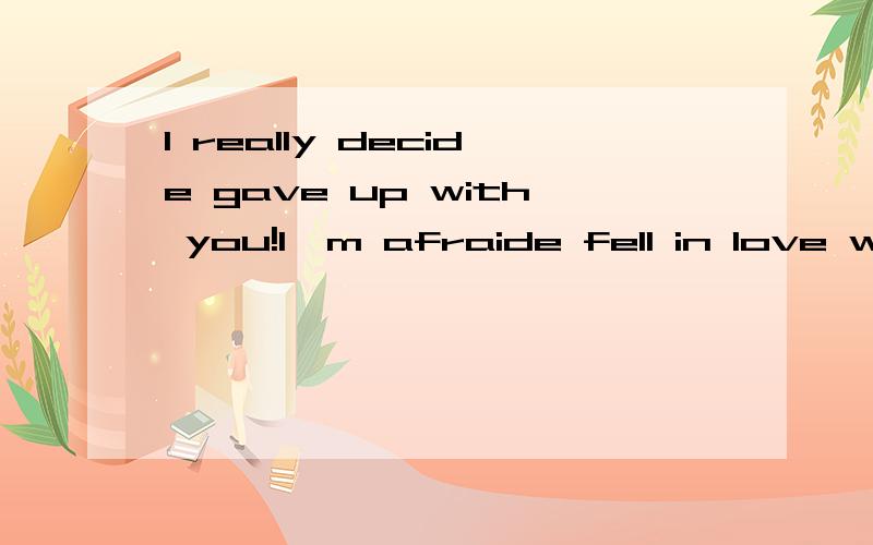 I really decide gave up with you!I'm afraide fell in love with you too!