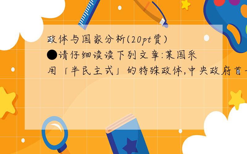 政体与国家分析(20pt赏)●请仔细读读下列文章:某国采用「半民主式」的特殊政体,中央政府首长与省长级以上地方首长一律由皇帝指派,而民意代表及部分地方政府首长是由人民选出.该国之最