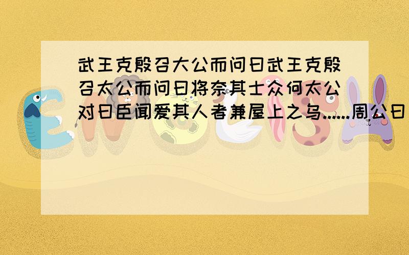 武王克殷召大公而问曰武王克殷召太公而问曰将奈其士众何太公对曰臣闻爱其人者兼屋上之乌......周公曰：“使各居其宅,田其田,无变旧新,惟仁是亲.贵族有过,在纣一人.”王曰：“善.”求全