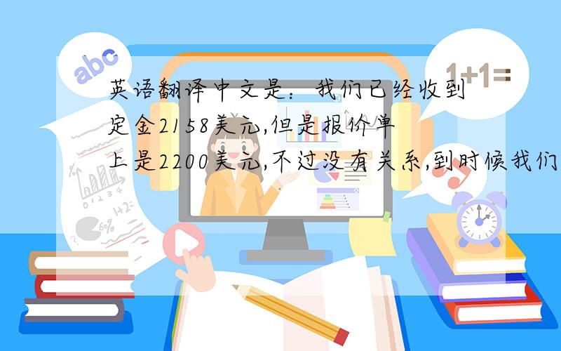 英语翻译中文是：我们已经收到定金2158美元,但是报价单上是2200美元,不过没有关系,到时候我们见面在慢慢谈.我等待你到我公司来,顺便带上产品开发样板,及产品要求,详细要求见面在聊.静候