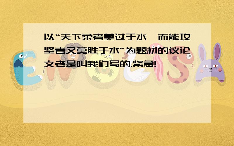 以“天下柔者莫过于水,而能攻坚者又莫胜于水”为题材的议论文老是叫我们写的.紧急!