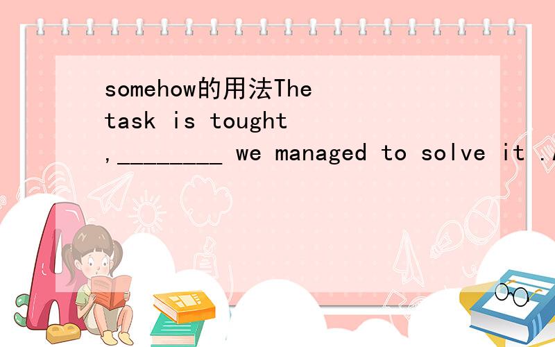 somehow的用法The task is tought,________ we managed to solve it .A.anyhow B.anyway C.somehow D.somewhat