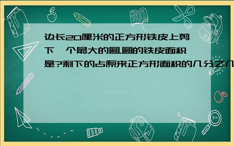 边长20厘米的正方形铁皮上剪下一个最大的圆.圆的铁皮面积是?剩下的占原来正方形面积的几分之几?要有算式