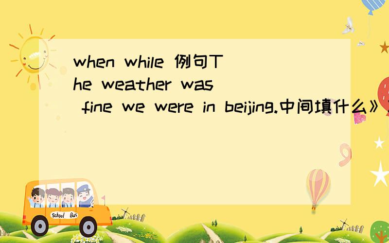 when while 例句The weather was fine we were in beijing.中间填什么》》