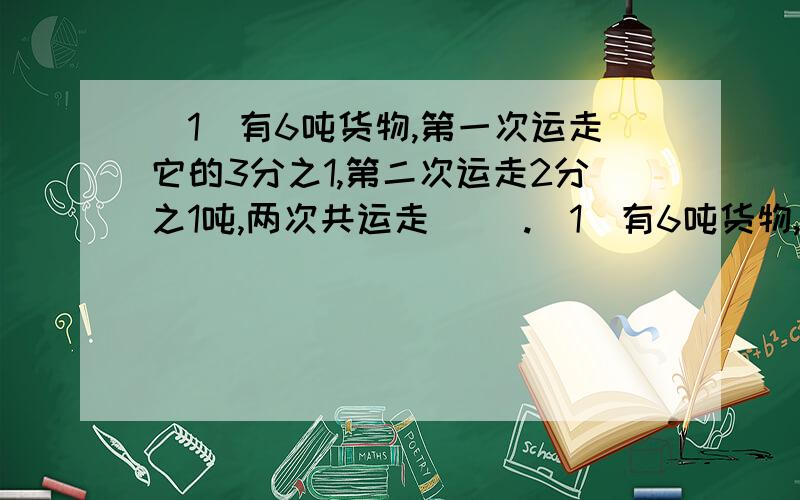 (1)有6吨货物,第一次运走它的3分之1,第二次运走2分之1吨,两次共运走( ).(1)有6吨货物,第一次运走它的3分之1,第二次运走2分之1吨,两次共运走( ).A.5吨 B .6分之5吨 C.2又2分之1吨 D.3又3分之1吨 (2)一