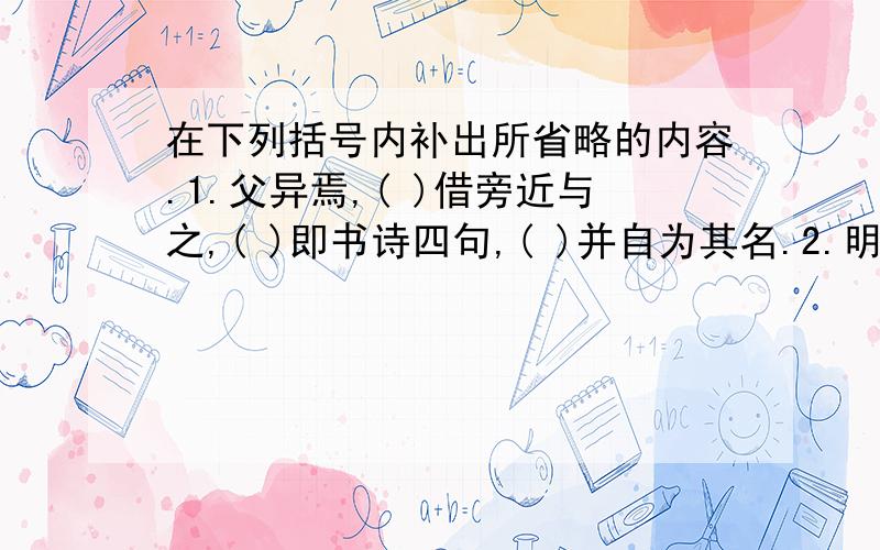 在下列括号内补出所省略的内容.1.父异焉,( )借旁近与之,( )即书诗四句,( )并自为其名.2.明道中,( )从先人还家,( )于舅家见之,( )十二三矣,( )令作诗,( )不能称前时之闻.