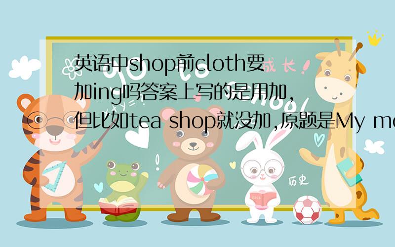 英语中shop前cloth要加ing吗答案上写的是用加,但比如tea shop就没加,原题是My mother works in a _____shop.Acloth BclothesC clothingDcloths