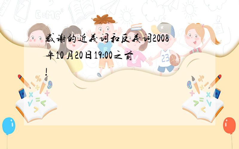 感谢的近义词和反义词2008年10月20日19：00之前!