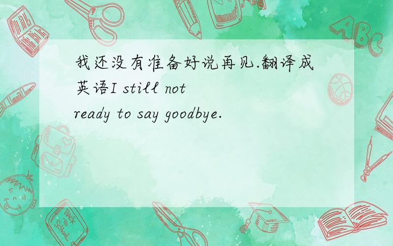 我还没有准备好说再见.翻译成英语I still not ready to say goodbye.