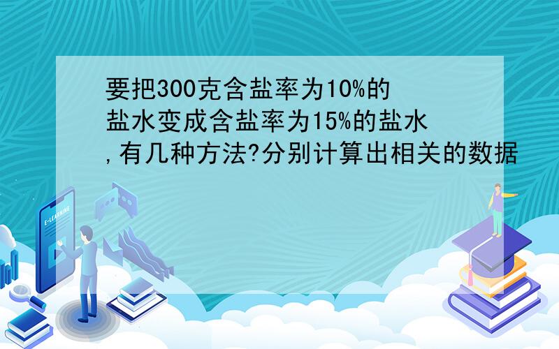 要把300克含盐率为10%的盐水变成含盐率为15%的盐水,有几种方法?分别计算出相关的数据