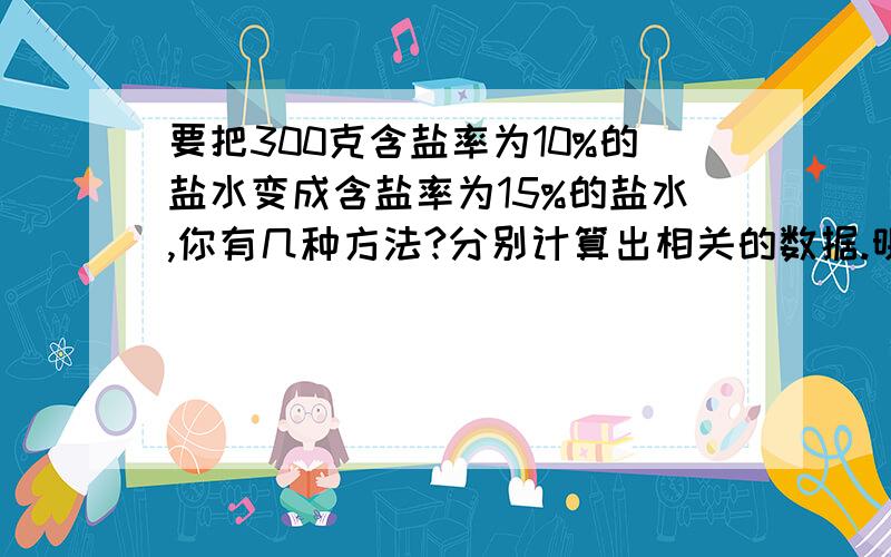 要把300克含盐率为10%的盐水变成含盐率为15%的盐水,你有几种方法?分别计算出相关的数据.明天之前要.