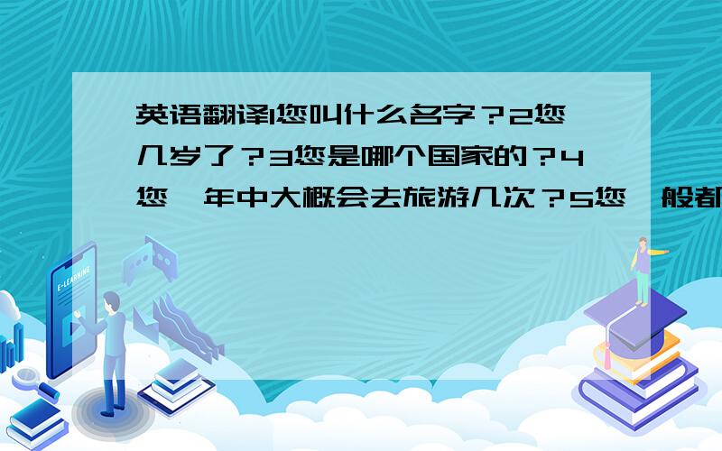 英语翻译1您叫什么名字？2您几岁了？3您是哪个国家的？4您一年中大概会去旅游几次？5您一般都选在渡假的时候出去旅游吗？6出游前您都通过哪些途径了解旅游信息？网上还是杂志？7您喜