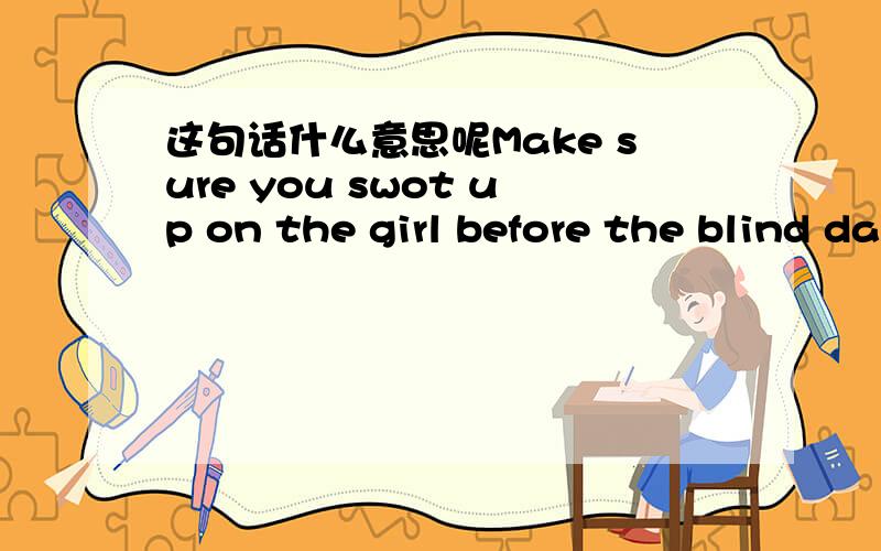 这句话什么意思呢Make sure you swot up on the girl before the blind date.Make sure you swot up on the girl before the blind date.Here is her file.Go over it and take notes if necessary.