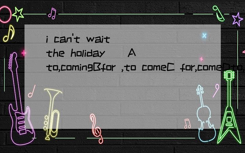 i can't wait()the holiday()Ato,comingBfor ,to comeC for,comeDto,comes